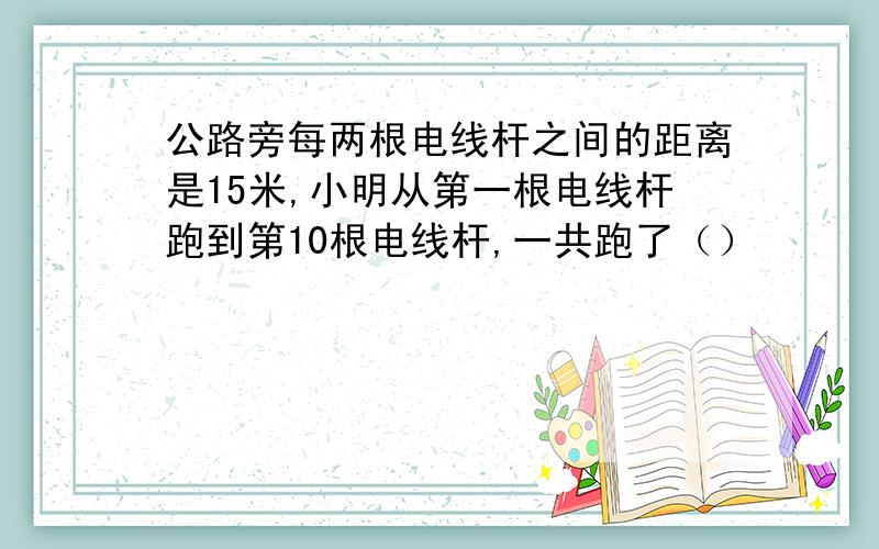 公路旁每两根电线杆之间的距离是15米,小明从第一根电线杆跑到第10根电线杆,一共跑了（）