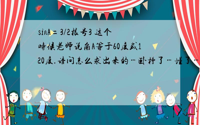 sinA=3/2根号3 这个时候老师说角A等于60度或120度.请问怎么求出来的…卧槽了…懂了…这个我居然也问…不过二位阿里嘎多!