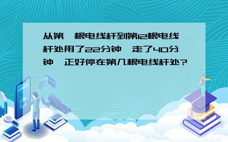 从第一根电线杆到第12根电线杆处用了22分钟,走了40分钟,正好停在第几根电线杆处?