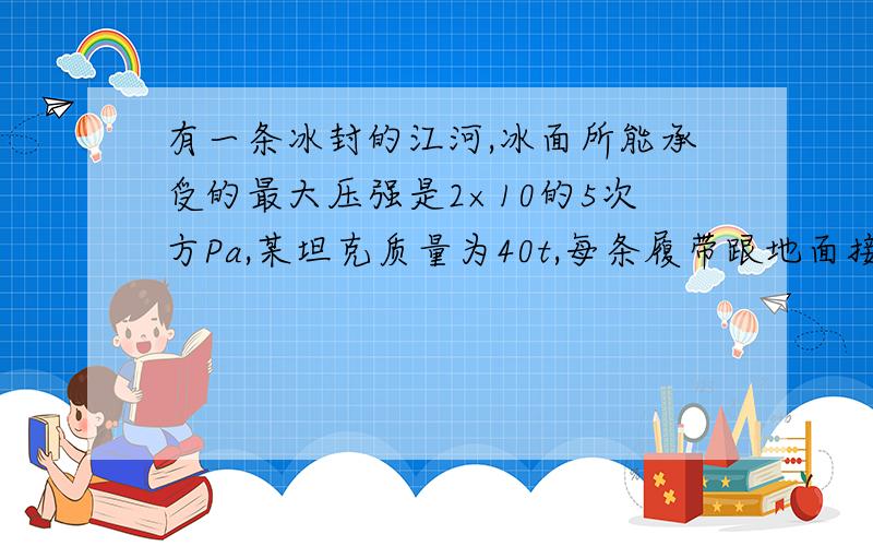 有一条冰封的江河,冰面所能承受的最大压强是2×10的5次方Pa,某坦克质量为40t,每条履带跟地面接触面积为2.5㎡,求①,该坦克在冰面上行驶时对冰面的压强是多少?2.它能装载的人员和其他装备的