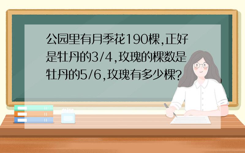 公园里有月季花190棵,正好是牡丹的3/4,玫瑰的棵数是牡丹的5/6,玫瑰有多少棵?