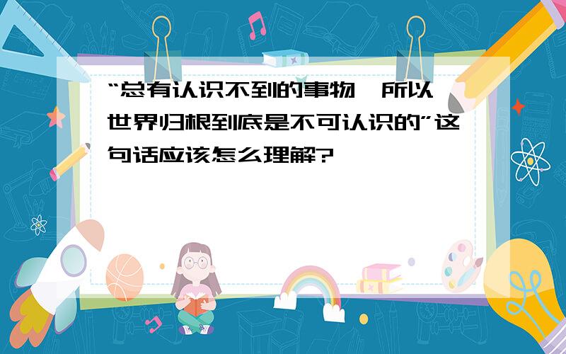 “总有认识不到的事物,所以,世界归根到底是不可认识的”这句话应该怎么理解?