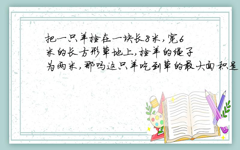 把一只羊栓在一块长8米,宽6米的长方形草地上,栓羊的绳子为两米,那吗这只羊吃到草的最大面积是多少平方