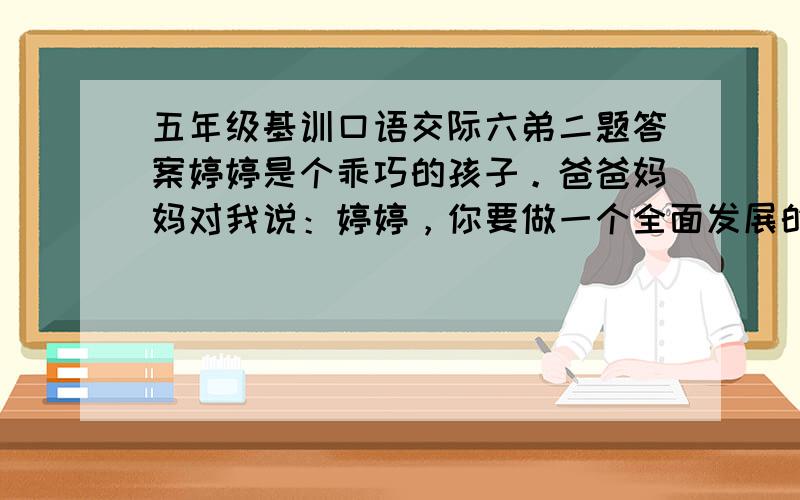 五年级基训口语交际六弟二题答案婷婷是个乖巧的孩子。爸爸妈妈对我说：婷婷，你要做一个全面发展的好孩子呀。婷婷点头这下婷婷的苦日子可就来了：周六上画画下午舞蹈周日上午书法