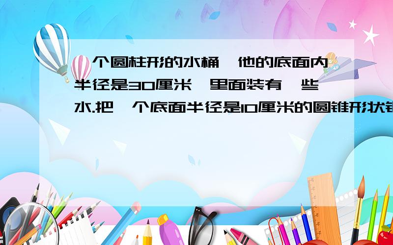 一个圆柱形的水桶,他的底面内半径是30厘米,里面装有一些水.把一个底面半径是10厘米的圆锥形状钢制零件浸没水中,当零件从水桶中取出后,桶里的水面高度下降了5厘米.这个零件的体积是多