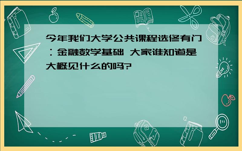 今年我们大学公共课程选修有门：金融数学基础 大家谁知道是大概见什么的吗?