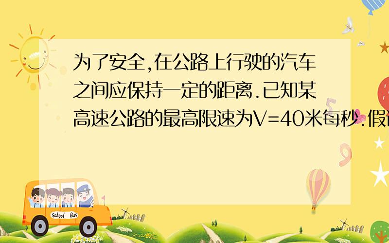 为了安全,在公路上行驶的汽车之间应保持一定的距离.已知某高速公路的最高限速为V=40米每秒.假设前方汽车突然停止,后面司机发现这一情况,经操纵刹车到汽车开始减速经历的时间T=0.5秒.刹