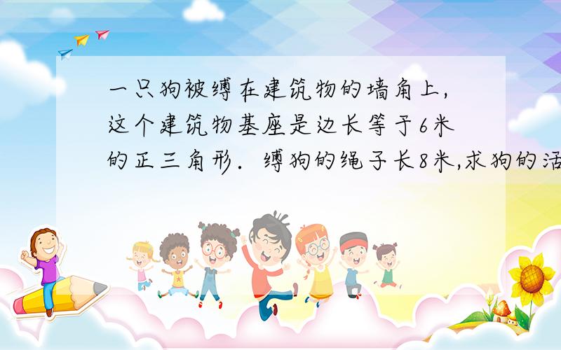 一只狗被缚在建筑物的墙角上,这个建筑物基座是边长等于6米的正三角形．缚狗的绳子长8米,求狗的活动面积