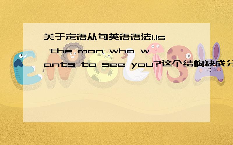 关于定语从句英语语法1.Is the man who wants to see you?这个结构缺成分!如果把它变成一个陈述句：就成了：The man is who wants to see you.who引导的定语从句缺先行词,原句应该加上“this”或者“he”即