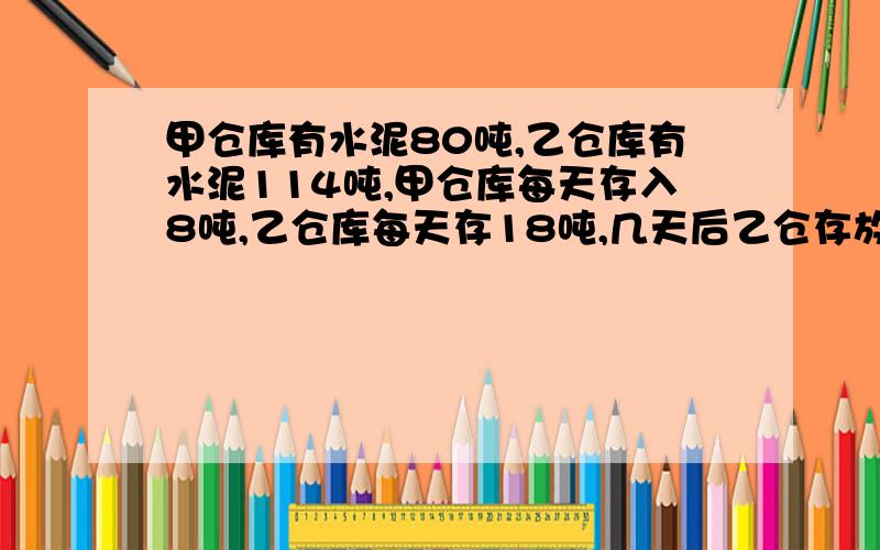 甲仓库有水泥80吨,乙仓库有水泥114吨,甲仓库每天存入8吨,乙仓库每天存18吨,几天后乙仓存放水泥吨数是甲仓的2倍?不要用方程解