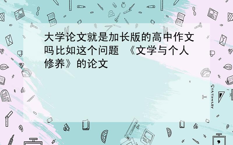 大学论文就是加长版的高中作文吗比如这个问题 《文学与个人修养》的论文