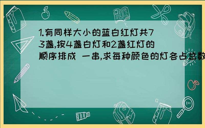 1.有同样大小的蓝白红灯共73盏,按4盏白灯和2盏红灯的顺序排成 一串,求每种颜色的灯各占总数的几分之几?2.一根电线用了15米,比余下的正好长4米,这根电线已经用去了全长的几分之几?3.90克盐