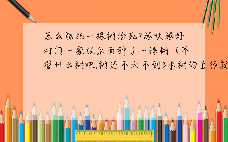 怎么能把一棵树治死?越快越好对门一家放后面种了一棵树（不管什么树吧,树还不大不到3米树的直径就10公分吧）最近那棵树上全是毛毛虫 注意了啊我是说全部都是 树叶上整个树干上地上全