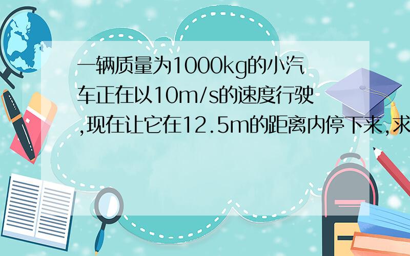 一辆质量为1000kg的小汽车正在以10m/s的速度行驶,现在让它在12.5m的距离内停下来,求所需阻力 回答能看懂