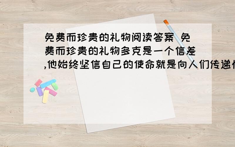 免费而珍贵的礼物阅读答案 免费而珍贵的礼物多克是一个信差,他始终坚信自己的使命就是向人们传递快乐.因此,他的口袋里总是装着许多小纸条,上面写着一些鼓励性的话.他将信件和电报送