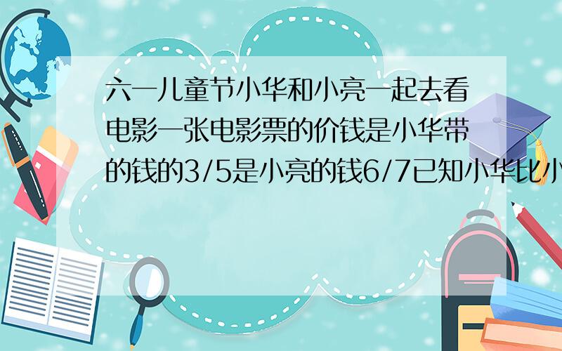 六一儿童节小华和小亮一起去看电影一张电影票的价钱是小华带的钱的3/5是小亮的钱6/7已知小华比小亮多带12元这张电影票多少元