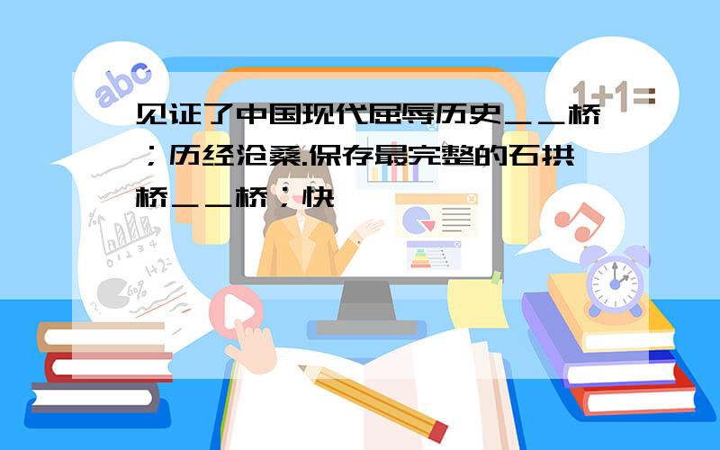 见证了中国现代屈辱历史＿＿桥；历经沧桑.保存最完整的石拱桥＿＿桥；快