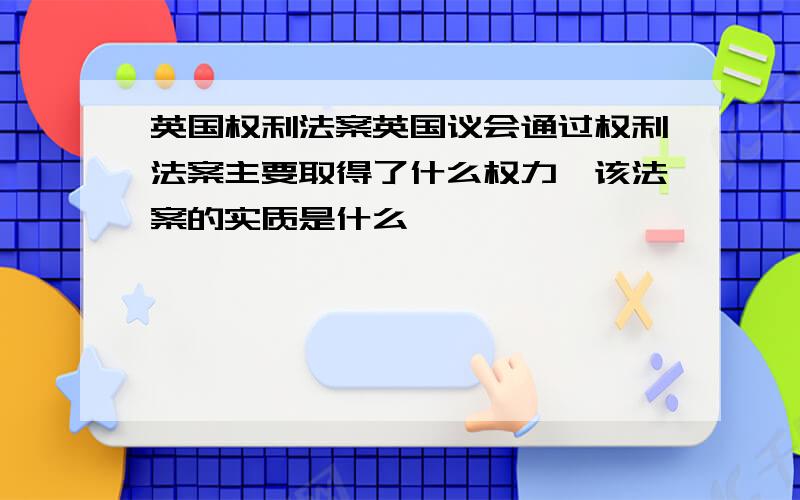 英国权利法案英国议会通过权利法案主要取得了什么权力,该法案的实质是什么