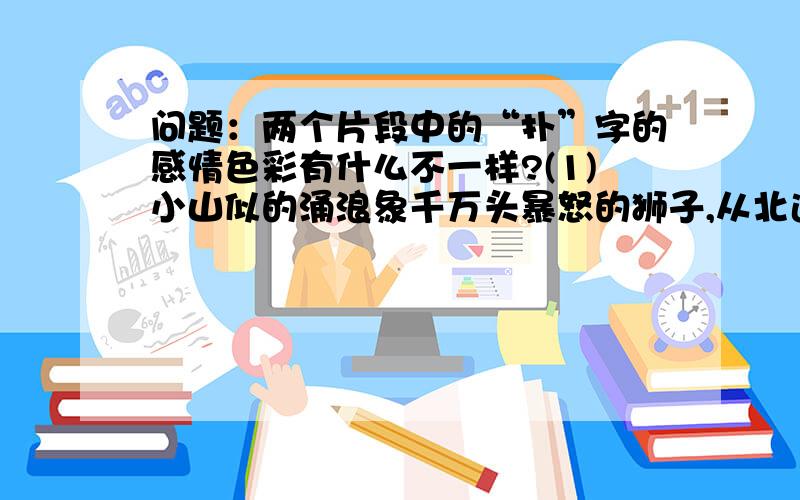 问题：两个片段中的“扑”字的感情色彩有什么不一样?(1)小山似的涌浪象千万头暴怒的狮子,从北边的天际前赴后继、锲而不舍地扑向堤岸,溅起数丈高的浪花,发出雷鸣般的轰响,有时竟把岸