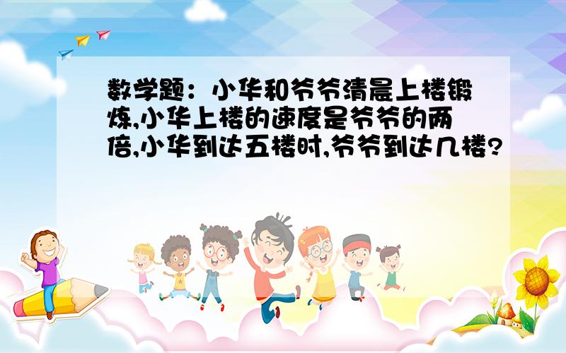 数学题：小华和爷爷清晨上楼锻炼,小华上楼的速度是爷爷的两倍,小华到达五楼时,爷爷到达几楼?