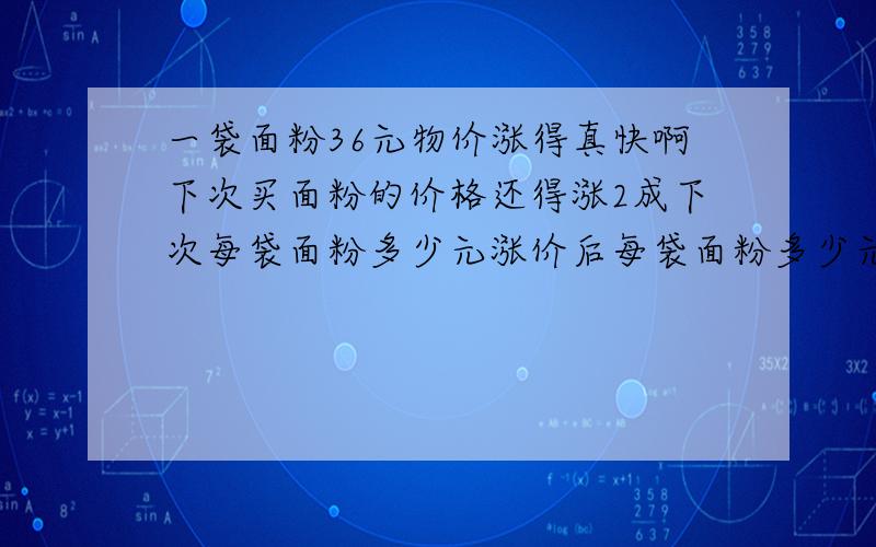 一袋面粉36元物价涨得真快啊下次买面粉的价格还得涨2成下次每袋面粉多少元涨价后每袋面粉多少元综合式子