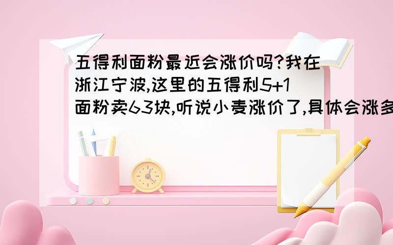 五得利面粉最近会涨价吗?我在浙江宁波,这里的五得利5+1面粉卖63块,听说小麦涨价了,具体会涨多少?