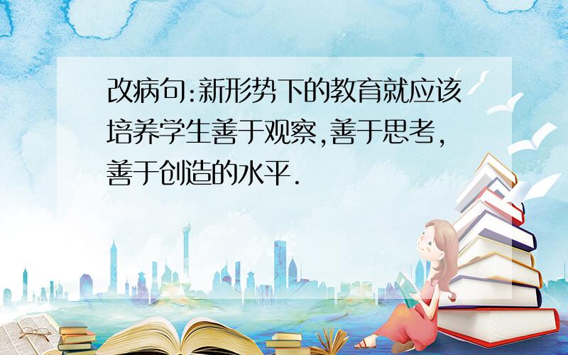 改病句:新形势下的教育就应该培养学生善于观察,善于思考,善于创造的水平.