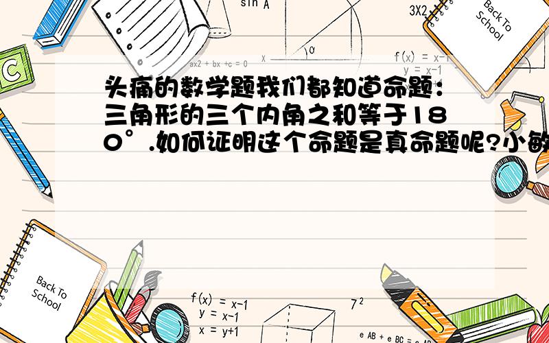 头痛的数学题我们都知道命题：三角形的三个内角之和等于180°.如何证明这个命题是真命题呢?小敏采取了下列证法：已知：在三角形ABC中,∠BAC,∠B,∠C是它的三个内角求证：∠BAC+∠B+∠C=180°