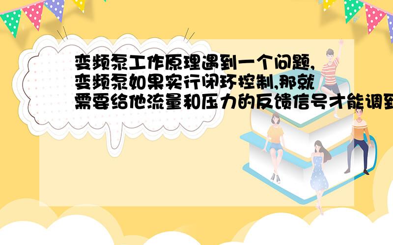 变频泵工作原理遇到一个问题,变频泵如果实行闭环控制,那就需要给他流量和压力的反馈信号才能调到适合的转速吧,举个例子：泵都有性能曲线,比如我给变频器设定额定点300方/300m的参数,变