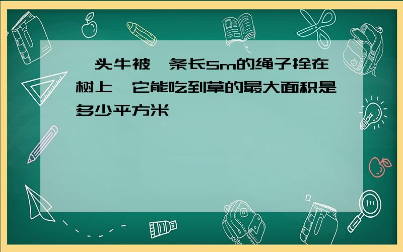 一头牛被一条长5m的绳子拴在树上,它能吃到草的最大面积是多少平方米