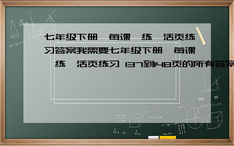 七年级下册《每课一练》活页练习答案我需要七年级下册《每课一练》活页练习 137到148页的所有答案 必须在今天晚上弄完.不然我就死定了