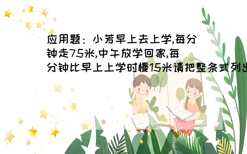 应用题：小芳早上去上学,每分钟走75米,中午放学回家,每分钟比早上上学时慢15米请把整条式列出来