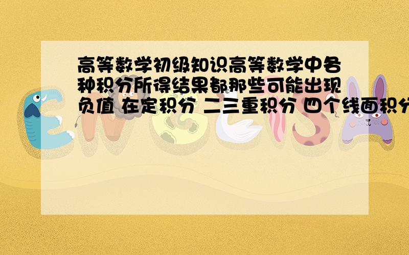 高等数学初级知识高等数学中各种积分所得结果都那些可能出现负值 在定积分 二三重积分 四个线面积分里.我在这方面知道的少 我也没法判断说的对不对 所以请有百分之百把握的回答 还有