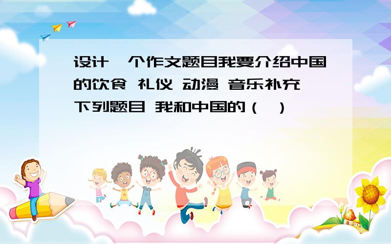 设计一个作文题目我要介绍中国的饮食 礼仪 动漫 音乐补充下列题目 我和中国的（ ）