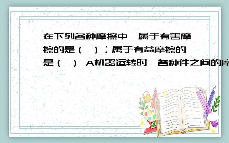 在下列各种摩擦中,属于有害摩擦的是（ ）；属于有益摩擦的是（ ） A机器运转时,各种件之间的摩擦B拔河比赛事,手与绳子之间的摩擦C自行车行进时,后轮胎与地面间的摩擦D吃饭时,筷子与食