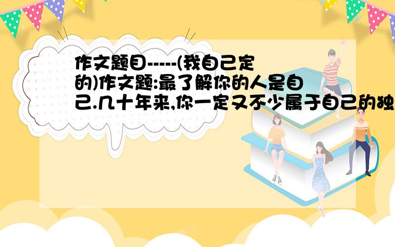 作文题目-----(我自己定的)作文题:最了解你的人是自己.几十年来,你一定又不少属于自己的独特体验.如相信自己,欣赏自己,战胜自己,告诫自己,改变自己,挑战自己......请你选择一种,把题目补