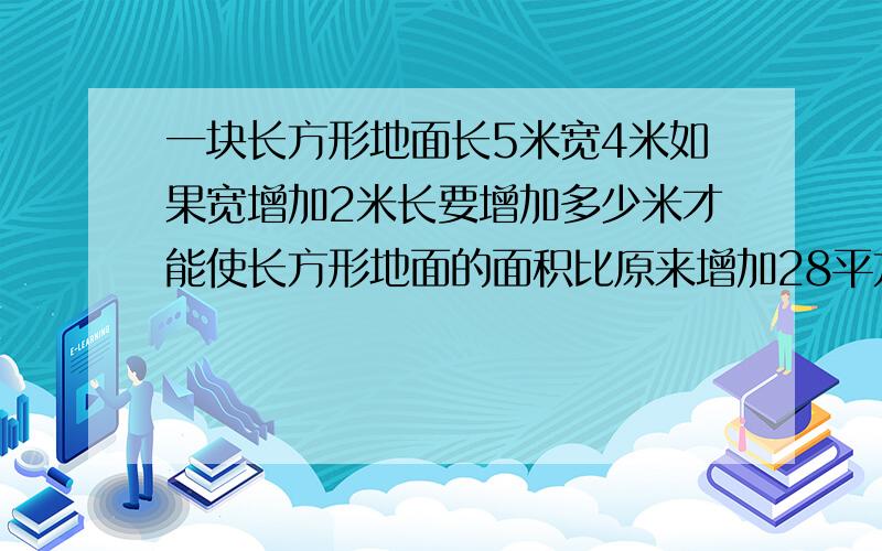 一块长方形地面长5米宽4米如果宽增加2米长要增加多少米才能使长方形地面的面积比原来增加28平方米?方程!