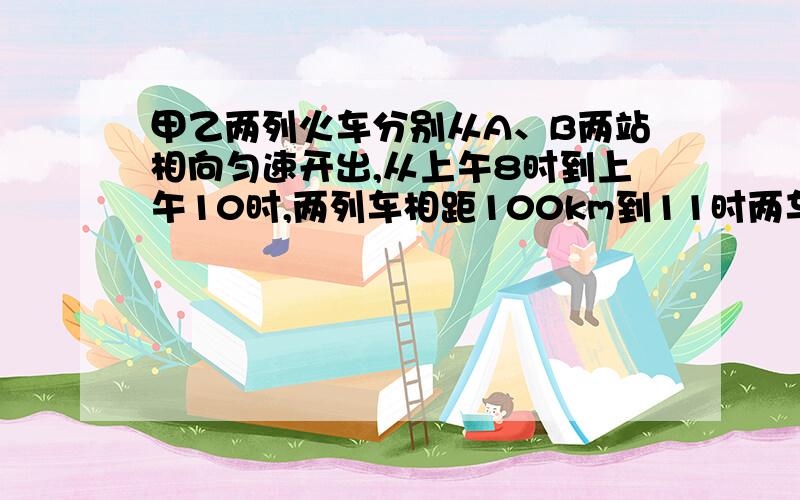 甲乙两列火车分别从A、B两站相向匀速开出,从上午8时到上午10时,两列车相距100km到11时两车又相距100km试求A、B两站的距离.（用方程解）过程要完整