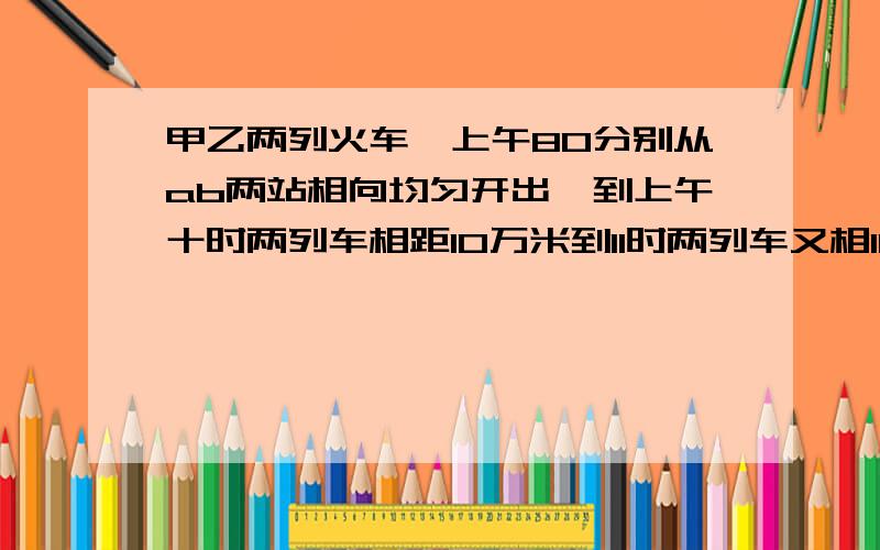 甲乙两列火车,上午80分别从ab两站相向均匀开出,到上午十时两列车相距10万米到11时两列车又相10万米,是求ab两站的距离