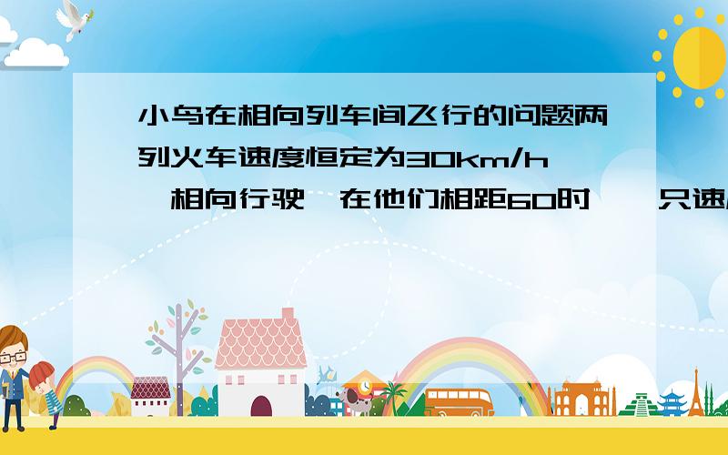 小鸟在相向列车间飞行的问题两列火车速度恒定为30km/h,相向行驶,在他们相距60时,一只速度为60的小鸟从其中一列火车飞向另一列,与它相遇后立即折回,以此反复直到两车相遇（小鸟在两车间