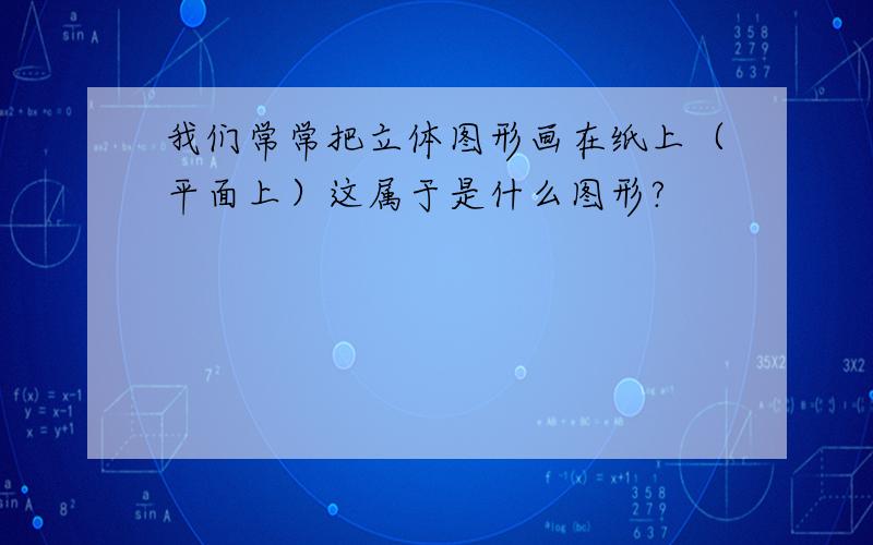 我们常常把立体图形画在纸上（平面上）这属于是什么图形?