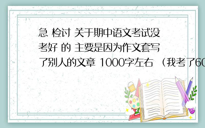 急 检讨 关于期中语文考试没考好 的 主要是因为作文套写了别人的文章 1000字左右 （我考了60分 满分100）还有就是语文退步了 平时考语文是70来分的 请一定认真完成 以人格担保 说到做到