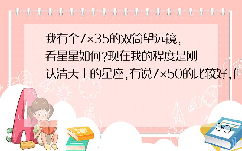 我有个7×35的双筒望远镜,看星星如何?现在我的程度是刚认清天上的星座,有说7×50的比较好,但我已经有7×35的个了,和50mm的相比效果差多少?如果看同一物体,差别有多大