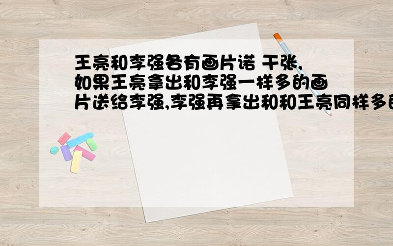 王亮和李强各有画片诺 干张,如果王亮拿出和李强一样多的画片送给李强,李强再拿出和和王亮同样多的画片送给王亮,这是两个人都有24张,问王亮和李强原来各有画片多少张?24张,问王亮和李