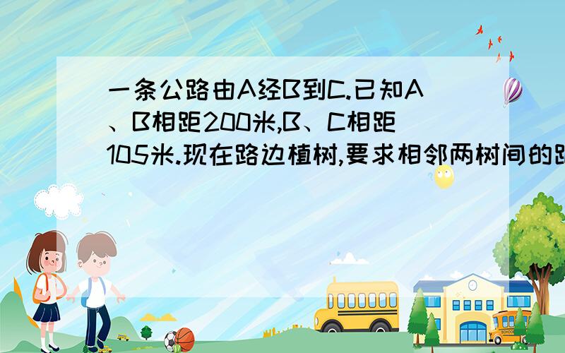 一条公路由A经B到C.已知A、B相距200米,B、C相距105米.现在路边植树,要求相邻两树间的距离相等,并在B点及AB、BC的中点上都要植一棵,那么两树间的距离最多有多少米?