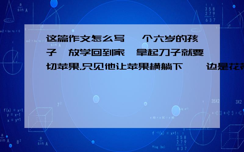 这篇作文怎么写 一个六岁的孩子,放学回到家,拿起刀子就要切苹果.只见他让苹果横躺下,一边是花蒂,一这篇作文怎么写一个六岁的孩子,放学回到家,拿起刀子就要切苹果.只见他让苹果横躺下,