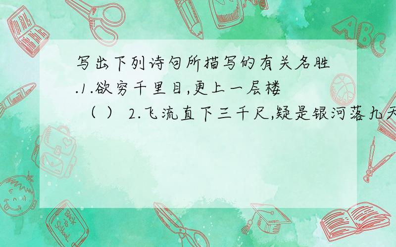 写出下列诗句所描写的有关名胜.1.欲穷千里目,更上一层楼 （ ） 2.飞流直下三千尺,疑是银河落九天 （ ） 3.接天莲叶无穷碧,映日荷花别样红 （ ） 4.两岸猿声啼不住,轻舟已过万重山 （ ） 5.