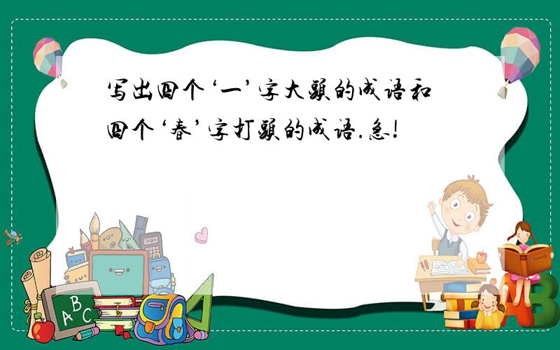 写出四个‘一’字大头的成语和四个‘春’字打头的成语.急!