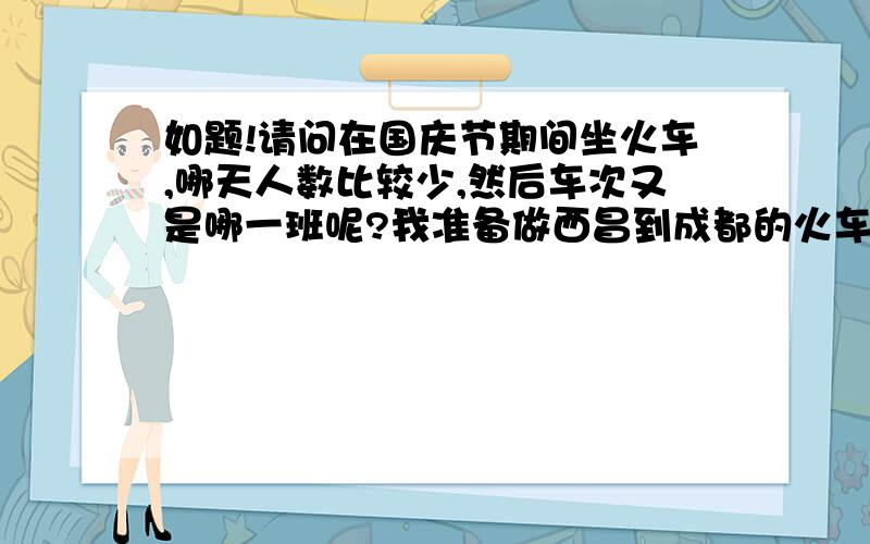 如题!请问在国庆节期间坐火车,哪天人数比较少,然后车次又是哪一班呢?我准备做西昌到成都的火车.如果是国庆节第一天（10月1号）,乘坐火车的人多吗?如果是这班车硬座上车后补票还会有座