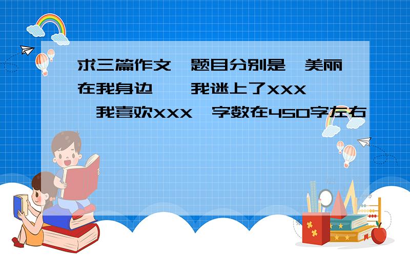 求三篇作文,题目分别是《美丽在我身边》《我迷上了XXX》《我喜欢XXX》字数在450字左右